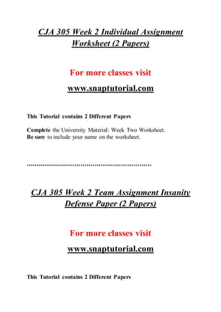 CJA 305 Week 2 Individual Assignment
Worksheet (2 Papers)
For more classes visit
www.snaptutorial.com
This Tutorial contains 2 Different Papers
Complete the University Material: Week Two Worksheet.
Be sure to include your name on the worksheet.
**************************************************************
CJA 305 Week 2 Team Assignment Insanity
Defense Paper (2 Papers)
For more classes visit
www.snaptutorial.com
This Tutorial contains 2 Different Papers
 