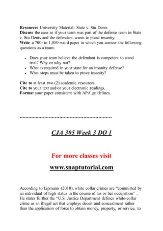 Resource: University Material: State v. Stu Dents
Discuss the case as if your team was part of the defense team in State
v. Stu Dents and the defendant wants to plead insanity.
Write a 700- to 1,050-word paper in which you answer the following
questions as a team:
 Does your team believe the defendant is competent to stand
trial? Why or why not?
 What is required in your state for an insanity defense?
 What steps must be taken to prove insanity?
Cite to at least two (2) academic resources.
Cite to your text and/or your electronic readings.
Format your paper consistent with APA guidelines.
**************************************************************
CJA 305 Week 3 DQ 1
For more classes visit
www.snaptutorial.com
According to Lipmann (2010), white collar crimes are “committed by
an individual of high status in the course of his or her occupation” .
He states further the “U.S. Justice Department defines white-collar
crime as an illegal act that employs deceit and concealment rather
than the application of force to obtain money, property, or service, to
 