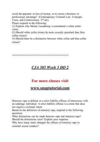 avoid the payment or loss of money, or to secure a business or
professional advantage” (Contemporary Criminal Law. Concepts,
Cases, and Controversies, 2nd ed.).
Please respond to the following:
(1) Explain why Money Laundering is considered a white collar
crime.
(2) Should white collar crimes be more severely punished than blue
collar crimes?
(3) Should there be a distinction between white collar and blue collar
crimes?
**************************************************************
CJA 305 Week 3 DQ 2
For more classes visit
www.snaptutorial.com
Statutory rape is defined as a strict liability offense of intercourse with
an underage individual. A strict liability offense is a crime that does
not require a criminal intent.
Based on the definition of statutory rape, respond to the following
questions:
What distinctions can be made between rape and statutory rape?
Should the distinctions exist? Explain your response.
Why have many states changed the offense of statutory rape to
criminal sexual conduct?
 