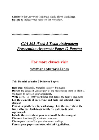 Complete the University Material: Week Three Worksheet.
Be sure to include your name on the worksheet.
**************************************************************
CJA 305 Week 3 Team Assignment
Prosecuting Argument Paper (2 Papers)
For more classes visit
www.snaptutorial.com
This Tutorial contains 2 Different Papers
Resource: University Material: State v. Stu Dents
Discuss the caseas if you are part of the prosecuting team in State v.
Stu Dents to develop your argument.
Write a 700- to 1,050-word paper that details the team’s argument.
List the elements of each crime and facts that establish each
element.
Provide a specific law for each charge. List the state where the
law is effective. Each team member’s state needs to be
represented.
Include the state where your case would be the strongest.
Cite to at least two (2) academic resources.
Cite to your text and/or your electronic readings.
Format your paper consistent with APA guidelines.
 