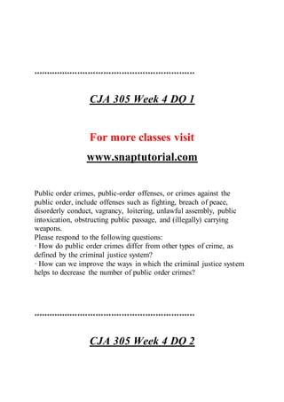 **************************************************************
CJA 305 Week 4 DQ 1
For more classes visit
www.snaptutorial.com
Public order crimes, public-order offenses, or crimes against the
public order, include offenses such as fighting, breach of peace,
disorderly conduct, vagrancy, loitering, unlawful assembly, public
intoxication, obstructing public passage, and (illegally) carrying
weapons.
Please respond to the following questions:
· How do public order crimes differ from other types of crime, as
defined by the criminal justice system?
· How can we improve the ways in which the criminal justice system
helps to decrease the number of public order crimes?
**************************************************************
CJA 305 Week 4 DQ 2
 