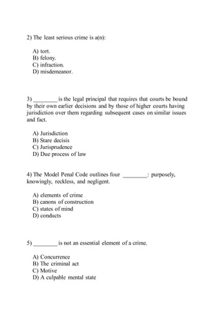 2) The least serious crime is a(n):
A) tort.
B) felony.
C) infraction.
D) misdemeanor.
3) ________ is the legal principal that requires that courts be bound
by their own earlier decisions and by those of higher courts having
jurisdiction over them regarding subsequent cases on similar issues
and fact.
A) Jurisdiction
B) Stare decisis
C) Jurisprudence
D) Due process of law
4) The Model Penal Code outlines four ________: purposely,
knowingly, reckless, and negligent.
A) elements of crime
B) canons of construction
C) states of mind
D) conducts
5) ________ is not an essential element of a crime.
A) Concurrence
B) The criminal act
C) Motive
D) A culpable mental state
 