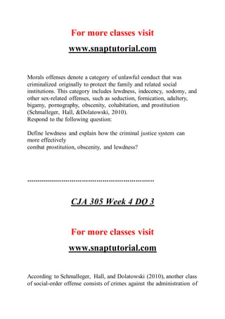 For more classes visit
www.snaptutorial.com
Morals offenses denote a category of unlawful conduct that was
criminalized originally to protect the family and related social
institutions. This category includes lewdness, indecency, sodomy, and
other sex-related offenses, such as seduction, fornication, adultery,
bigamy, pornography, obscenity, cohabitation, and prostitution
(Schmalleger, Hall, &Dolatowski, 2010).
Respond to the following question:
Define lewdness and explain how the criminal justice system can
more effectively
combat prostitution, obscenity, and lewdness?
**************************************************************
CJA 305 Week 4 DQ 3
For more classes visit
www.snaptutorial.com
According to Schmalleger, Hall, and Dolatowski (2010), another class
of social-order offense consists of crimes against the administration of
 
