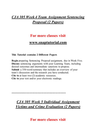 CJA 305 Week 4 Team Assignment Sentencing
Proposal (2 Papers)
For more classes visit
www.snaptutorial.com
This Tutorial contains 2 Different Papers
Begin preparing Sentencing Proposal assignment, due in Week Five.
Discuss sentencing arguments with your Learning Team, including
desired outcomes and intermediate sanctions to propose.
Submit a 350-word summary that includes an overview of your
team’s discussion and the research you have conducted.
Cite to at least two (2) academic resources.
Cite to your text and/or your electronic readings.
**************************************************************
CJA 305 Week 5 Individual Assignment
Victims and Crime Evaluation (2 Papers)
For more classes visit
 