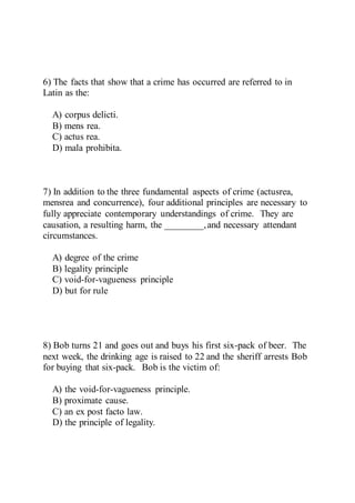 6) The facts that show that a crime has occurred are referred to in
Latin as the:
A) corpus delicti.
B) mens rea.
C) actus rea.
D) mala prohibita.
7) In addition to the three fundamental aspects of crime (actusrea,
mensrea and concurrence), four additional principles are necessary to
fully appreciate contemporary understandings of crime. They are
causation, a resulting harm, the ________,and necessary attendant
circumstances.
A) degree of the crime
B) legality principle
C) void-for-vagueness principle
D) but for rule
8) Bob turns 21 and goes out and buys his first six-pack of beer. The
next week, the drinking age is raised to 22 and the sheriff arrests Bob
for buying that six-pack. Bob is the victim of:
A) the void-for-vagueness principle.
B) proximate cause.
C) an ex post facto law.
D) the principle of legality.
 
