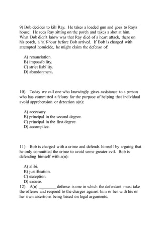9) Bob decides to kill Ray. He takes a loaded gun and goes to Ray's
house. He sees Ray sitting on the porch and takes a shot at him.
What Bob didn't know was that Ray died of a heart attack, there on
his porch, a half-hour before Bob arrived. If Bob is charged with
attempted homicide, he might claim the defense of:
A) renunciation.
B) impossibility.
C) strict liability.
D) abandonment.
10) Today we call one who knowingly gives assistance to a person
who has committed a felony for the purpose of helping that individual
avoid apprehension or detection a(n):
A) accessory.
B) principal in the second degree.
C) principal in the first degree.
D) accomplice.
11) Bob is charged with a crime and defends himself by arguing that
he only committed the crime to avoid some greater evil. Bob is
defending himself with a(n):
A) alibi.
B) justification.
C) exception.
D) excuse.
12) A(n) ________ defense is one in which the defendant must take
the offense and respond to the charges against him or her with his or
her own assertions being based on legal arguments.
 