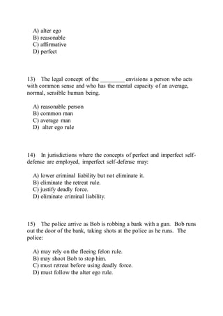 A) alter ego
B) reasonable
C) affirmative
D) perfect
13) The legal concept of the ________ envisions a person who acts
with common sense and who has the mental capacity of an average,
normal, sensible human being.
A) reasonable person
B) common man
C) average man
D) alter ego rule
14) In jurisdictions where the concepts of perfect and imperfect self-
defense are employed, imperfect self-defense may:
A) lower criminal liability but not eliminate it.
B) eliminate the retreat rule.
C) justify deadly force.
D) eliminate criminal liability.
15) The police arrive as Bob is robbing a bank with a gun. Bob runs
out the door of the bank, taking shots at the police as he runs. The
police:
A) may rely on the fleeing felon rule.
B) may shoot Bob to stop him.
C) must retreat before using deadly force.
D) must follow the alter ego rule.
 