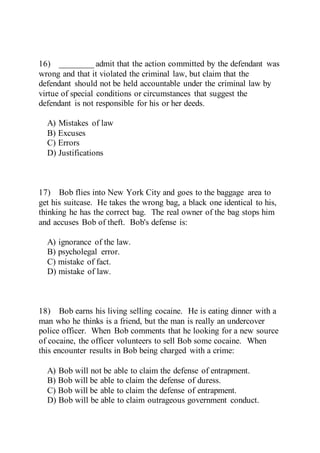 16) ________ admit that the action committed by the defendant was
wrong and that it violated the criminal law, but claim that the
defendant should not be held accountable under the criminal law by
virtue of special conditions or circumstances that suggest the
defendant is not responsible for his or her deeds.
A) Mistakes of law
B) Excuses
C) Errors
D) Justifications
17) Bob flies into New York City and goes to the baggage area to
get his suitcase. He takes the wrong bag, a black one identical to his,
thinking he has the correct bag. The real owner of the bag stops him
and accuses Bob of theft. Bob's defense is:
A) ignorance of the law.
B) psycholegal error.
C) mistake of fact.
D) mistake of law.
18) Bob earns his living selling cocaine. He is eating dinner with a
man who he thinks is a friend, but the man is really an undercover
police officer. When Bob comments that he looking for a new source
of cocaine, the officer volunteers to sell Bob some cocaine. When
this encounter results in Bob being charged with a crime:
A) Bob will not be able to claim the defense of entrapment.
B) Bob will be able to claim the defense of duress.
C) Bob will be able to claim the defense of entrapment.
D) Bob will be able to claim outrageous government conduct.
 