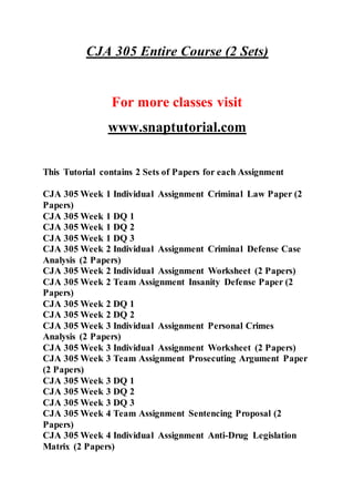 CJA 305 Entire Course (2 Sets)
For more classes visit
www.snaptutorial.com
This Tutorial contains 2 Sets of Papers for each Assignment
CJA 305 Week 1 Individual Assignment Criminal Law Paper (2
Papers)
CJA 305 Week 1 DQ 1
CJA 305 Week 1 DQ 2
CJA 305 Week 1 DQ 3
CJA 305 Week 2 Individual Assignment Criminal Defense Case
Analysis (2 Papers)
CJA 305 Week 2 Individual Assignment Worksheet (2 Papers)
CJA 305 Week 2 Team Assignment Insanity Defense Paper (2
Papers)
CJA 305 Week 2 DQ 1
CJA 305 Week 2 DQ 2
CJA 305 Week 3 Individual Assignment Personal Crimes
Analysis (2 Papers)
CJA 305 Week 3 Individual Assignment Worksheet (2 Papers)
CJA 305 Week 3 Team Assignment Prosecuting Argument Paper
(2 Papers)
CJA 305 Week 3 DQ 1
CJA 305 Week 3 DQ 2
CJA 305 Week 3 DQ 3
CJA 305 Week 4 Team Assignment Sentencing Proposal (2
Papers)
CJA 305 Week 4 Individual Assignment Anti-Drug Legislation
Matrix (2 Papers)
 