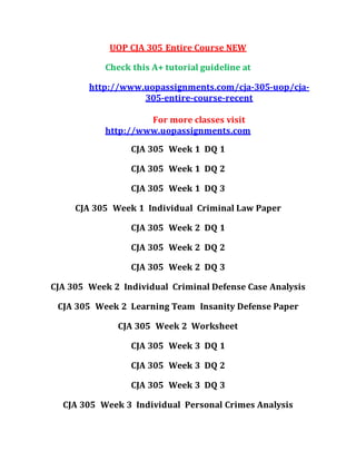 UOP CJA 305 Entire Course NEW
Check this A+ tutorial guideline at
http://www.uopassignments.com/cja-305-uop/cja-
305-entire-course-recent
For more classes visit
http://www.uopassignments.com
CJA 305 Week 1 DQ 1
CJA 305 Week 1 DQ 2
CJA 305 Week 1 DQ 3
CJA 305 Week 1 Individual Criminal Law Paper
CJA 305 Week 2 DQ 1
CJA 305 Week 2 DQ 2
CJA 305 Week 2 DQ 3
CJA 305 Week 2 Individual Criminal Defense Case Analysis
CJA 305 Week 2 Learning Team Insanity Defense Paper
CJA 305 Week 2 Worksheet
CJA 305 Week 3 DQ 1
CJA 305 Week 3 DQ 2
CJA 305 Week 3 DQ 3
CJA 305 Week 3 Individual Personal Crimes Analysis
 