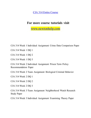 CJA 314 Entire Course
For more course tutorials visit
www.newtonhelp.com
CJA 314 Week 1 Individual Assignment Crime Data Comparison Paper
CJA 314 Week 1 DQ 1
CJA 314 Week 1 DQ 2
CJA 314 Week 1 DQ 3
CJA 314 Week 2 Individual Assignment Prison Term Policy
Recommendation Paper
CJA 314 Week 2 Team Assignment Biological Criminal Behavior
CJA 314 Week 2 DQ 1
CJA 314 Week 2 DQ 2
CJA 314 Week 2 DQ 3
CJA 314 Week 3 Team Assignment Neighborhood Watch Research
Study Paper
CJA 314 Week 3 Individual Assignment Examining Theory Paper
 