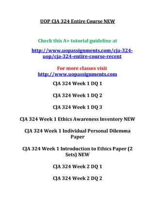 UOP CJA 324 Entire Course NEW
Check this A+ tutorial guideline at
http://www.uopassignments.com/cja-324-
uop/cja-324-entire-course-recent
For more classes visit
http://www.uopassignments.com
CJA 324 Week 1 DQ 1
CJA 324 Week 1 DQ 2
CJA 324 Week 1 DQ 3
CJA 324 Week 1 Ethics Awareness Inventory NEW
CJA 324 Week 1 Individual Personal Dilemma
Paper
CJA 324 Week 1 Introduction to Ethics Paper (2
Sets) NEW
CJA 324 Week 2 DQ 1
CJA 324 Week 2 DQ 2
 