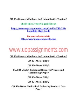 CJA 334 Research Methods in Criminal Justice Version 3
Check this A+ tutorial guideline at
http://www.uopassignments.com/CJA-334/CJA-334-
Complete-Class-Guide
For more classes visit
http://www.uopassignments.com
CJA 334 Research Methods in Criminal Justice Version 3
CJA 334 Week 1 DQ 1
CJA 334 Week 1 DQ 2
CJA 334 Week 1 Individual Research Process and
Terminology Paper
CJA 334 Week 2 DQ 1
CJA 334 Week 2 DQ 2
CJA 334 Week 2 Individual Gathering Research Data
Paper
 