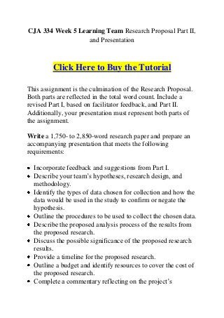 CJA 334 Week 5 Learning Team Research Proposal Part II,
                  and Presentation



         Click Here to Buy the Tutorial

This assignment is the culmination of the Research Proposal.
Both parts are reflected in the total word count. Include a
revised Part I, based on facilitator feedback, and Part II.
Additionally, your presentation must represent both parts of
the assignment.

Write a 1,750- to 2,850-word research paper and prepare an
accompanying presentation that meets the following
requirements:

  Incorporate feedback and suggestions from Part I.
  Describe your team’s hypotheses, research design, and
  methodology.
  Identify the types of data chosen for collection and how the
  data would be used in the study to confirm or negate the
  hypothesis.
  Outline the procedures to be used to collect the chosen data.
  Describe the proposed analysis process of the results from
  the proposed research.
  Discuss the possible significance of the proposed research
  results.
  Provide a timeline for the proposed research.
  Outline a budget and identify resources to cover the cost of
  the proposed research.
  Complete a commentary reflecting on the project’s
 