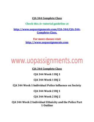 CJA 344 Complete Class
Check this A+ tutorial guideline at
http://www.uopassignments.com/CJA-344/CJA-344-
Complete-Class.
For more classes visit
http://www.uopassignments.com
CJA 344 Complete Class
CJA 344 Week 1 DQ 1
CJA 344 Week 1 DQ 2
CJA 344 Week 1 Individual Police Influence on Society
CJA 344 Week 2 DQ 1
CJA 344 Week 2 DQ 2
CJA 344 Week 2 Individual Ethnicity and the Police Part
1 Outline
 