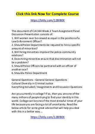 Click this link Now for Complete Course
https://bitly.com/12BlBEK
This document of CJA 344 Week 2 Team Assignment Panel
Discussion Presentation consists of:
1. Will women ever be viewed as equal in the position of a
Law Enforcement Officer?
2. ShouldPolice Departments be required to hire a specific
amount of minorities?
3. Will hiring minorities improve the police-community
relations?
4. Does hiring minorities ensure that discriminationwill not
be a problem?
5. ShouldPolice Officers be partnered with an officer of
another race?
6. Shoulda Police Department
General Questions - General General Questions
CulturalDiversity in CriminalJustice
Everything Included / Assignments and Discussion Questions
Are you currently in college? If so, then you are one of the
many millionsof people trying to find your identityin this
world. College can be one of the most stressful times of your
life because you are facing a lot of uncertainty. Read the
below article for some great advice that will help you deal
with this in a better way....
https://bitly.com/12BlBEK
 