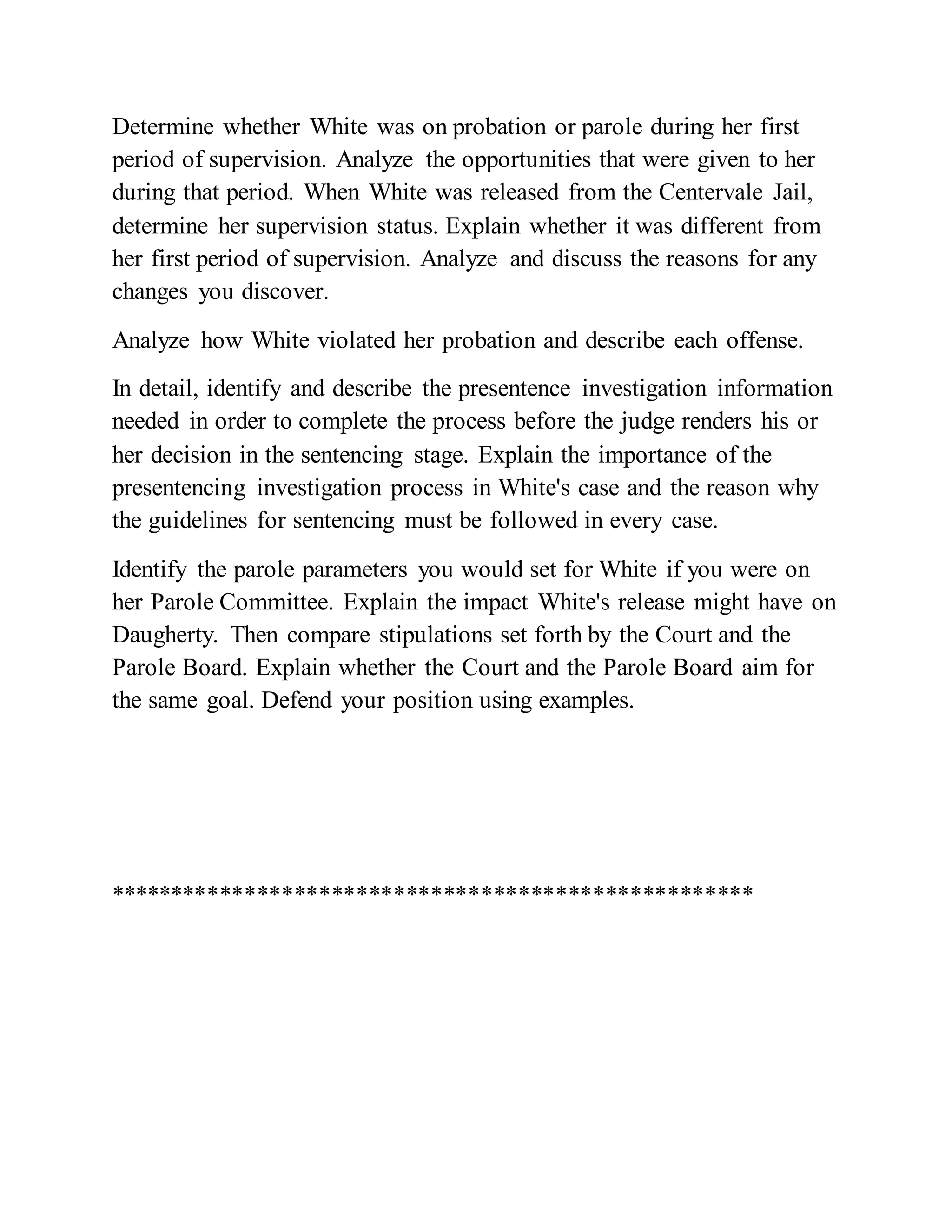 Determine whether White was on probation or parole during her first
period of supervision. Analyze the opportunities that were given to her
during that period. When White was released from the Centervale Jail,
determine her supervision status. Explain whether it was different from
her first period of supervision. Analyze and discuss the reasons for any
changes you discover.
Analyze how White violated her probation and describe each offense.
In detail, identify and describe the presentence investigation information
needed in order to complete the process before the judge renders his or
her decision in the sentencing stage. Explain the importance of the
presentencing investigation process in White's case and the reason why
the guidelines for sentencing must be followed in every case.
Identify the parole parameters you would set for White if you were on
her Parole Committee. Explain the impact White's release might have on
Daugherty. Then compare stipulations set forth by the Court and the
Parole Board. Explain whether the Court and the Parole Board aim for
the same goal. Defend your position using examples.
****************************************************
 