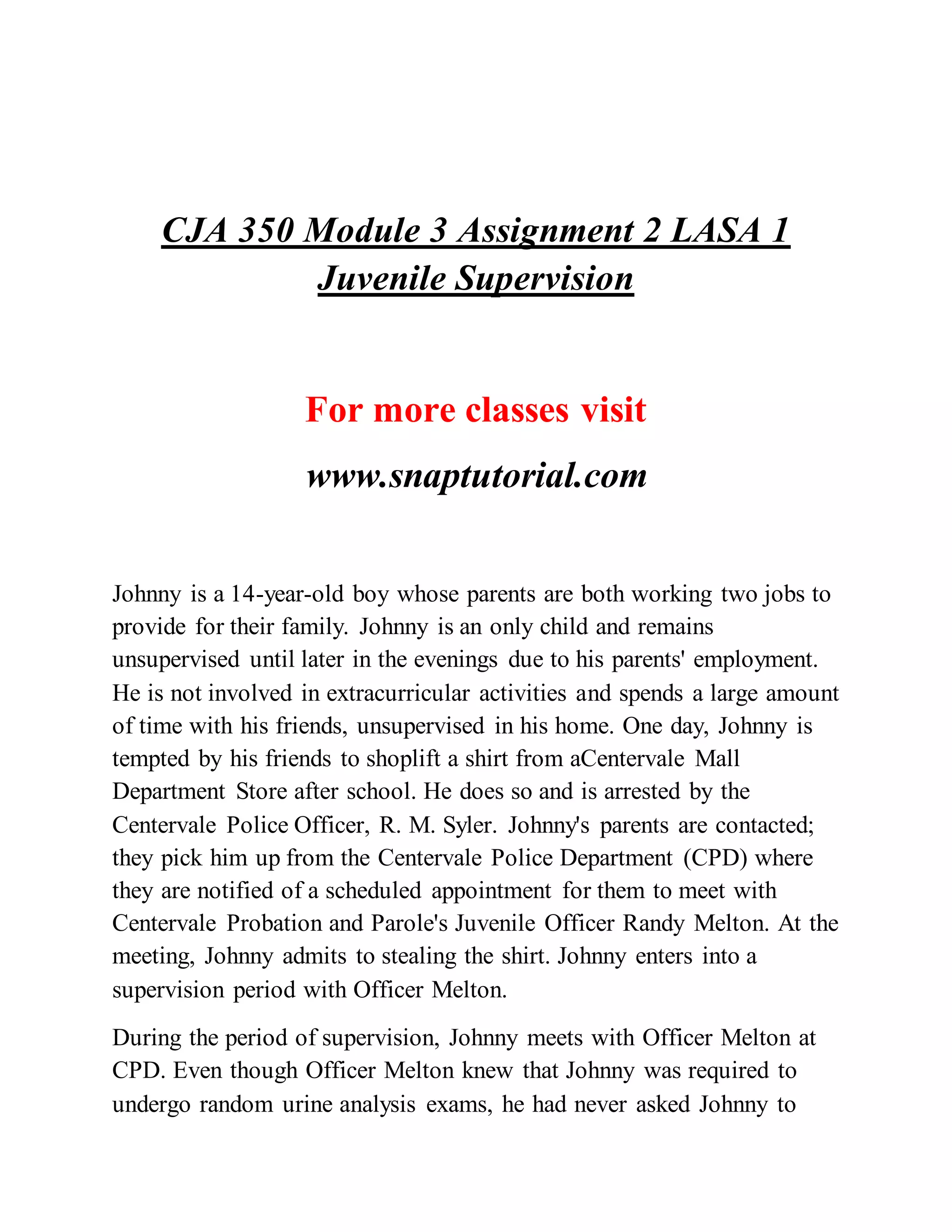 CJA 350 Module 3 Assignment 2 LASA 1
Juvenile Supervision
For more classes visit
www.snaptutorial.com
Johnny is a 14-year-old boy whose parents are both working two jobs to
provide for their family. Johnny is an only child and remains
unsupervised until later in the evenings due to his parents' employment.
He is not involved in extracurricular activities and spends a large amount
of time with his friends, unsupervised in his home. One day, Johnny is
tempted by his friends to shoplift a shirt from aCentervale Mall
Department Store after school. He does so and is arrested by the
Centervale Police Officer, R. M. Syler. Johnny's parents are contacted;
they pick him up from the Centervale Police Department (CPD) where
they are notified of a scheduled appointment for them to meet with
Centervale Probation and Parole's Juvenile Officer Randy Melton. At the
meeting, Johnny admits to stealing the shirt. Johnny enters into a
supervision period with Officer Melton.
During the period of supervision, Johnny meets with Officer Melton at
CPD. Even though Officer Melton knew that Johnny was required to
undergo random urine analysis exams, he had never asked Johnny to
 