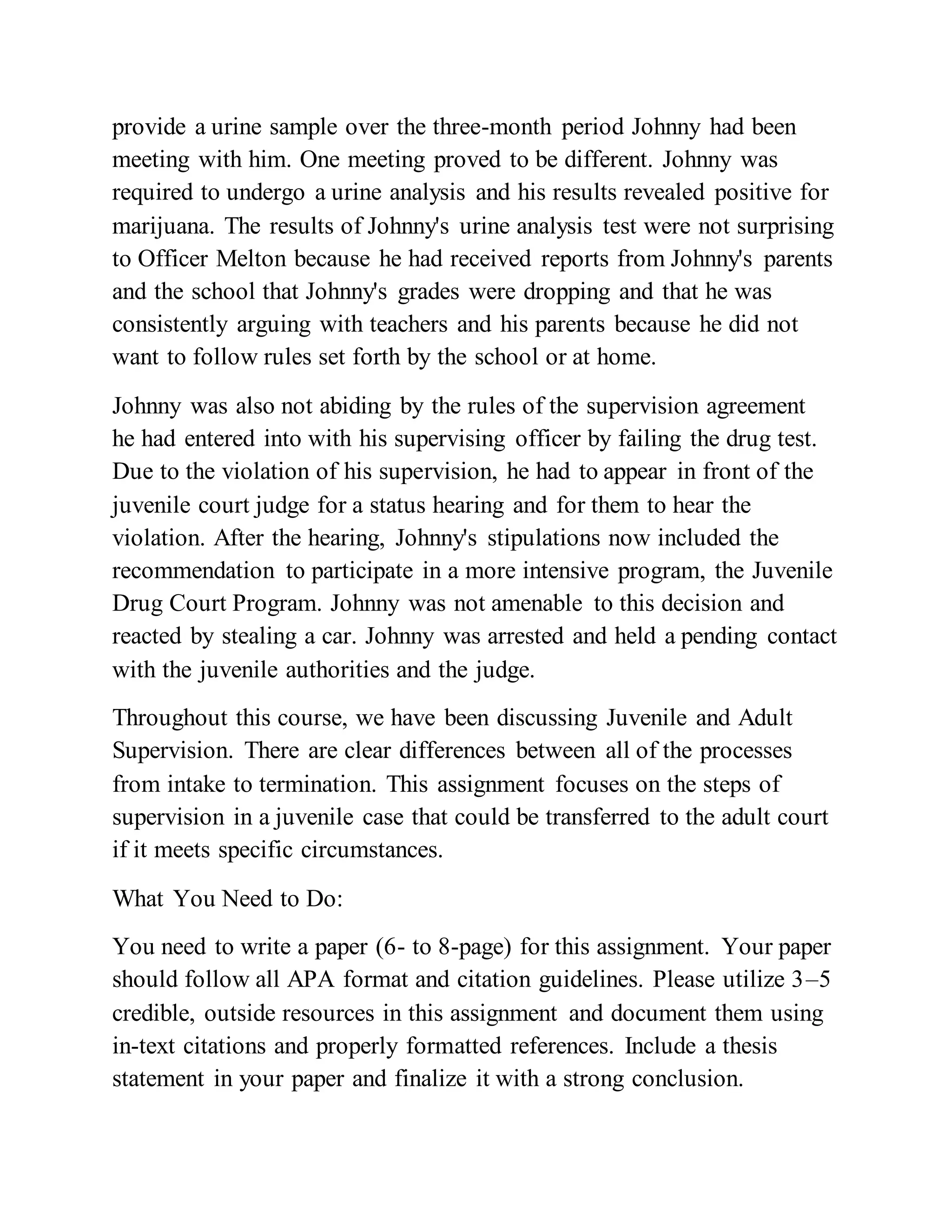 provide a urine sample over the three-month period Johnny had been
meeting with him. One meeting proved to be different. Johnny was
required to undergo a urine analysis and his results revealed positive for
marijuana. The results of Johnny's urine analysis test were not surprising
to Officer Melton because he had received reports from Johnny's parents
and the school that Johnny's grades were dropping and that he was
consistently arguing with teachers and his parents because he did not
want to follow rules set forth by the school or at home.
Johnny was also not abiding by the rules of the supervision agreement
he had entered into with his supervising officer by failing the drug test.
Due to the violation of his supervision, he had to appear in front of the
juvenile court judge for a status hearing and for them to hear the
violation. After the hearing, Johnny's stipulations now included the
recommendation to participate in a more intensive program, the Juvenile
Drug Court Program. Johnny was not amenable to this decision and
reacted by stealing a car. Johnny was arrested and held a pending contact
with the juvenile authorities and the judge.
Throughout this course, we have been discussing Juvenile and Adult
Supervision. There are clear differences between all of the processes
from intake to termination. This assignment focuses on the steps of
supervision in a juvenile case that could be transferred to the adult court
if it meets specific circumstances.
What You Need to Do:
You need to write a paper (6- to 8-page) for this assignment. Your paper
should follow all APA format and citation guidelines. Please utilize 3–5
credible, outside resources in this assignment and document them using
in-text citations and properly formatted references. Include a thesis
statement in your paper and finalize it with a strong conclusion.
 