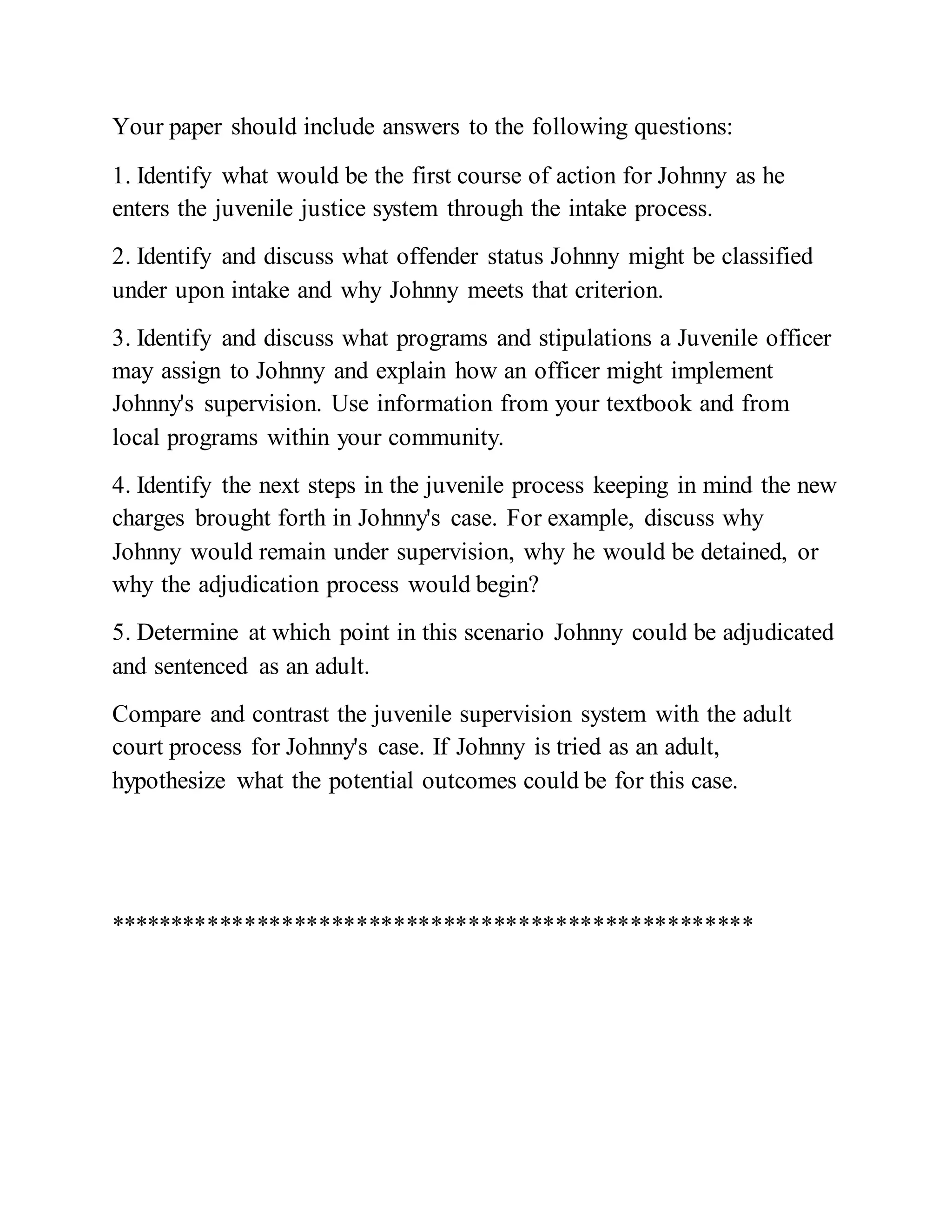 Your paper should include answers to the following questions:
1. Identify what would be the first course of action for Johnny as he
enters the juvenile justice system through the intake process.
2. Identify and discuss what offender status Johnny might be classified
under upon intake and why Johnny meets that criterion.
3. Identify and discuss what programs and stipulations a Juvenile officer
may assign to Johnny and explain how an officer might implement
Johnny's supervision. Use information from your textbook and from
local programs within your community.
4. Identify the next steps in the juvenile process keeping in mind the new
charges brought forth in Johnny's case. For example, discuss why
Johnny would remain under supervision, why he would be detained, or
why the adjudication process would begin?
5. Determine at which point in this scenario Johnny could be adjudicated
and sentenced as an adult.
Compare and contrast the juvenile supervision system with the adult
court process for Johnny's case. If Johnny is tried as an adult,
hypothesize what the potential outcomes could be for this case.
****************************************************
 