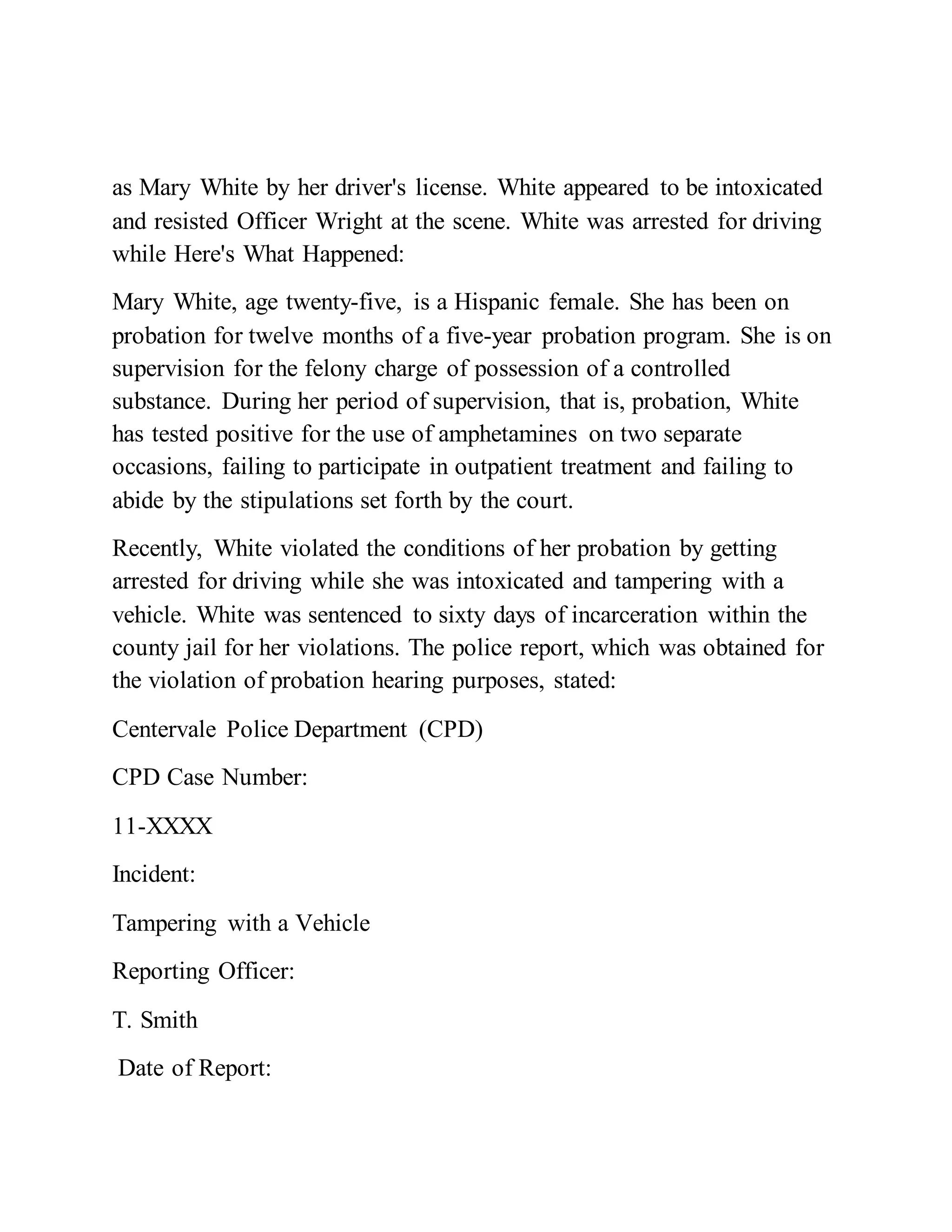 as Mary White by her driver's license. White appeared to be intoxicated
and resisted Officer Wright at the scene. White was arrested for driving
while Here's What Happened:
Mary White, age twenty-five, is a Hispanic female. She has been on
probation for twelve months of a five-year probation program. She is on
supervision for the felony charge of possession of a controlled
substance. During her period of supervision, that is, probation, White
has tested positive for the use of amphetamines on two separate
occasions, failing to participate in outpatient treatment and failing to
abide by the stipulations set forth by the court.
Recently, White violated the conditions of her probation by getting
arrested for driving while she was intoxicated and tampering with a
vehicle. White was sentenced to sixty days of incarceration within the
county jail for her violations. The police report, which was obtained for
the violation of probation hearing purposes, stated:
Centervale Police Department (CPD)
CPD Case Number:
11-XXXX
Incident:
Tampering with a Vehicle
Reporting Officer:
T. Smith
Date of Report:
 