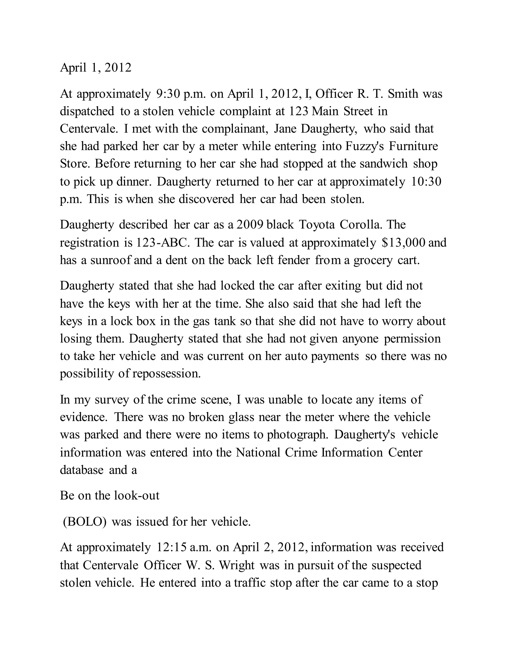 April 1, 2012
At approximately 9:30 p.m. on April 1, 2012, I, Officer R. T. Smith was
dispatched to a stolen vehicle complaint at 123 Main Street in
Centervale. I met with the complainant, Jane Daugherty, who said that
she had parked her car by a meter while entering into Fuzzy's Furniture
Store. Before returning to her car she had stopped at the sandwich shop
to pick up dinner. Daugherty returned to her car at approximately 10:30
p.m. This is when she discovered her car had been stolen.
Daugherty described her car as a 2009 black Toyota Corolla. The
registration is 123-ABC. The car is valued at approximately $13,000 and
has a sunroof and a dent on the back left fender from a grocery cart.
Daugherty stated that she had locked the car after exiting but did not
have the keys with her at the time. She also said that she had left the
keys in a lock box in the gas tank so that she did not have to worry about
losing them. Daugherty stated that she had not given anyone permission
to take her vehicle and was current on her auto payments so there was no
possibility of repossession.
In my survey of the crime scene, I was unable to locate any items of
evidence. There was no broken glass near the meter where the vehicle
was parked and there were no items to photograph. Daugherty's vehicle
information was entered into the National Crime Information Center
database and a
Be on the look-out
(BOLO) was issued for her vehicle.
At approximately 12:15 a.m. on April 2, 2012, information was received
that Centervale Officer W. S. Wright was in pursuit of the suspected
stolen vehicle. He entered into a traffic stop after the car came to a stop
 