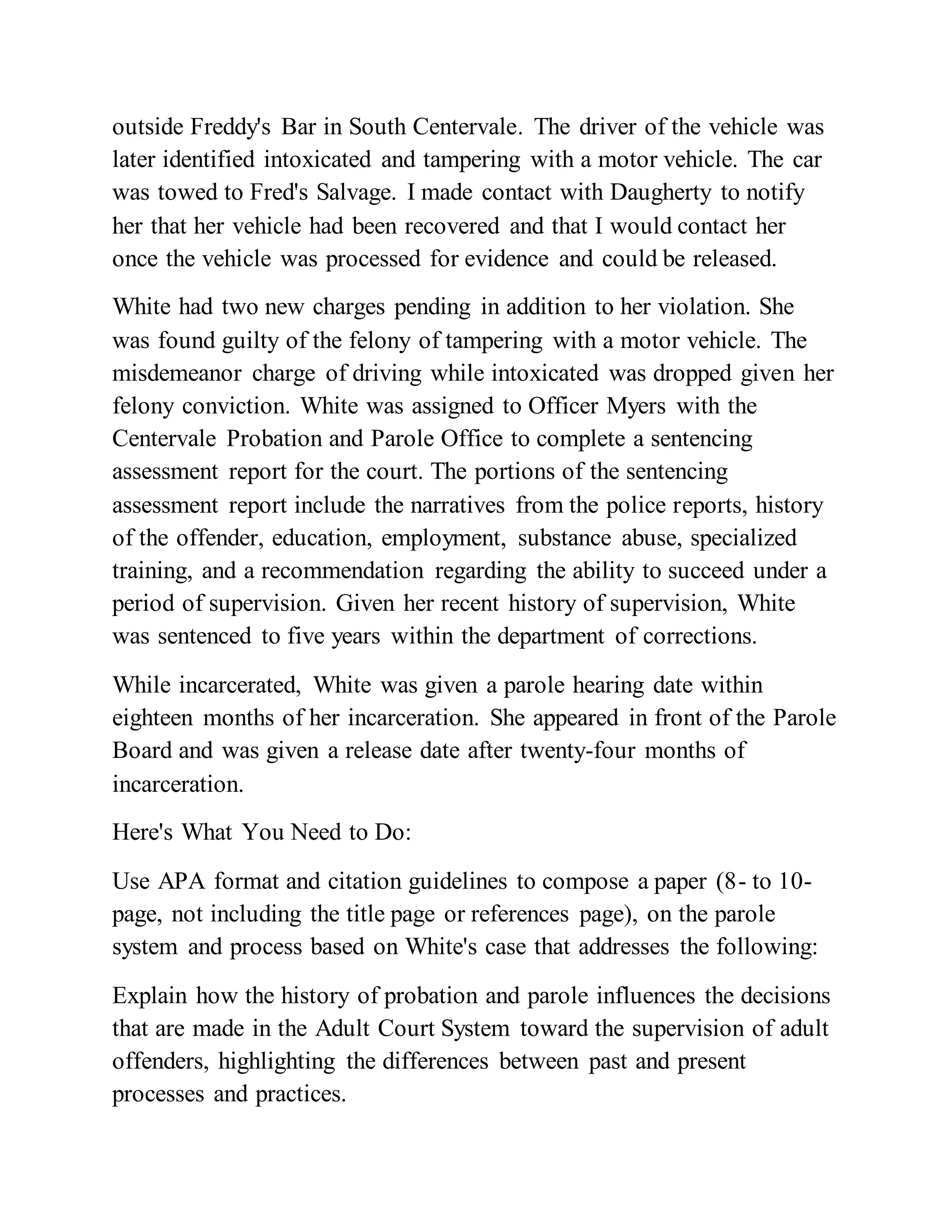 outside Freddy's Bar in South Centervale. The driver of the vehicle was
later identified intoxicated and tampering with a motor vehicle. The car
was towed to Fred's Salvage. I made contact with Daugherty to notify
her that her vehicle had been recovered and that I would contact her
once the vehicle was processed for evidence and could be released.
White had two new charges pending in addition to her violation. She
was found guilty of the felony of tampering with a motor vehicle. The
misdemeanor charge of driving while intoxicated was dropped given her
felony conviction. White was assigned to Officer Myers with the
Centervale Probation and Parole Office to complete a sentencing
assessment report for the court. The portions of the sentencing
assessment report include the narratives from the police reports, history
of the offender, education, employment, substance abuse, specialized
training, and a recommendation regarding the ability to succeed under a
period of supervision. Given her recent history of supervision, White
was sentenced to five years within the department of corrections.
While incarcerated, White was given a parole hearing date within
eighteen months of her incarceration. She appeared in front of the Parole
Board and was given a release date after twenty-four months of
incarceration.
Here's What You Need to Do:
Use APA format and citation guidelines to compose a paper (8- to 10-
page, not including the title page or references page), on the parole
system and process based on White's case that addresses the following:
Explain how the history of probation and parole influences the decisions
that are made in the Adult Court System toward the supervision of adult
offenders, highlighting the differences between past and present
processes and practices.
 