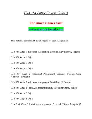 CJA 354 Entire Course (2 Sets)
For more classes visit
www.snaptutorial.com
This Tutorial contains 2 Sets of Papers for each Assignment
CJA 354 Week 1 Individual Assignment Criminal Law Paper (2 Papers)
CJA 354 Week 1 DQ 1
CJA 354 Week 1 DQ 2
CJA 354 Week 1 DQ 3
CJA 354 Week 2 Individual Assignment Criminal Defense Case
Analysis (2 Papers)
CJA 354 Week 2 Individual Assignment Worksheet (2 Papers)
CJA 354 Week 2 Team Assignment Insanity Defense Paper (2 Papers)
CJA 354 Week 2 DQ 1
CJA 354 Week 2 DQ 2
CJA 354 Week 3 Individual Assignment Personal Crimes Analysis (2
 