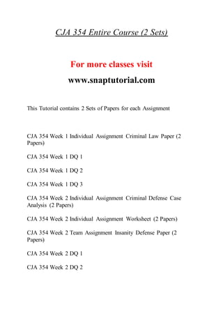 CJA 354 Entire Course (2 Sets)
For more classes visit
www.snaptutorial.com
This Tutorial contains 2 Sets of Papers for each Assignment
CJA 354 Week 1 Individual Assignment Criminal Law Paper (2
Papers)
CJA 354 Week 1 DQ 1
CJA 354 Week 1 DQ 2
CJA 354 Week 1 DQ 3
CJA 354 Week 2 Individual Assignment Criminal Defense Case
Analysis (2 Papers)
CJA 354 Week 2 Individual Assignment Worksheet (2 Papers)
CJA 354 Week 2 Team Assignment Insanity Defense Paper (2
Papers)
CJA 354 Week 2 DQ 1
CJA 354 Week 2 DQ 2
 