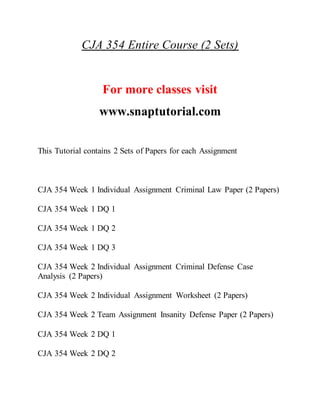 CJA 354 Entire Course (2 Sets)
For more classes visit
www.snaptutorial.com
This Tutorial contains 2 Sets of Papers for each Assignment
CJA 354 Week 1 Individual Assignment Criminal Law Paper (2 Papers)
CJA 354 Week 1 DQ 1
CJA 354 Week 1 DQ 2
CJA 354 Week 1 DQ 3
CJA 354 Week 2 Individual Assignment Criminal Defense Case
Analysis (2 Papers)
CJA 354 Week 2 Individual Assignment Worksheet (2 Papers)
CJA 354 Week 2 Team Assignment Insanity Defense Paper (2 Papers)
CJA 354 Week 2 DQ 1
CJA 354 Week 2 DQ 2
 