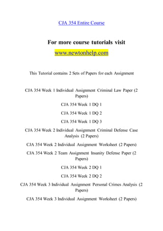 CJA 354 Entire Course
For more course tutorials visit
www.newtonhelp.com
This Tutorial contains 2 Sets of Papers for each Assignment
CJA 354 Week 1 Individual Assignment Criminal Law Paper (2
Papers)
CJA 354 Week 1 DQ 1
CJA 354 Week 1 DQ 2
CJA 354 Week 1 DQ 3
CJA 354 Week 2 Individual Assignment Criminal Defense Case
Analysis (2 Papers)
CJA 354 Week 2 Individual Assignment Worksheet (2 Papers)
CJA 354 Week 2 Team Assignment Insanity Defense Paper (2
Papers)
CJA 354 Week 2 DQ 1
CJA 354 Week 2 DQ 2
CJA 354 Week 3 Individual Assignment Personal Crimes Analysis (2
Papers)
CJA 354 Week 3 Individual Assignment Worksheet (2 Papers)
 