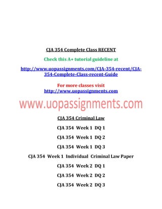 CJA 354 Complete Class RECENT
Check this A+ tutorial guideline at
http://www.uopassignments.com/CJA-354-recent/CJA-
354-Complete-Class-recent-Guide
For more classes visit
http://www.uopassignments.com
CJA 354 Criminal Law
CJA 354 Week 1 DQ 1
CJA 354 Week 1 DQ 2
CJA 354 Week 1 DQ 3
CJA 354 Week 1 Individual Criminal Law Paper
CJA 354 Week 2 DQ 1
CJA 354 Week 2 DQ 2
CJA 354 Week 2 DQ 3
 