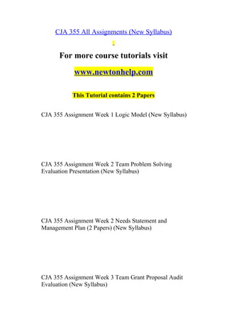 CJA 355 All Assignments (New Syllabus)
For more course tutorials visit
www.newtonhelp.com
This Tutorial contains 2 Papers
CJA 355 Assignment Week 1 Logic Model (New Syllabus)
CJA 355 Assignment Week 2 Team Problem Solving
Evaluation Presentation (New Syllabus)
CJA 355 Assignment Week 2 Needs Statement and
Management Plan (2 Papers) (New Syllabus)
CJA 355 Assignment Week 3 Team Grant Proposal Audit
Evaluation (New Syllabus)
 