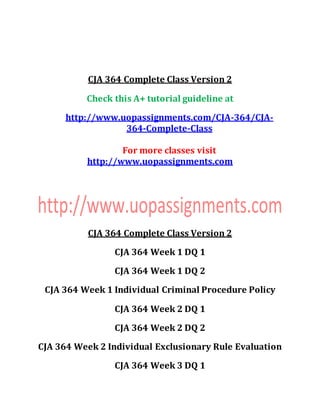CJA 364 Complete Class Version 2
Check this A+ tutorial guideline at
http://www.uopassignments.com/CJA-364/CJA-
364-Complete-Class
For more classes visit
http://www.uopassignments.com
CJA 364 Complete Class Version 2
CJA 364 Week 1 DQ 1
CJA 364 Week 1 DQ 2
CJA 364 Week 1 Individual Criminal Procedure Policy
CJA 364 Week 2 DQ 1
CJA 364 Week 2 DQ 2
CJA 364 Week 2 Individual Exclusionary Rule Evaluation
CJA 364 Week 3 DQ 1
 
