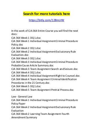 Search for more tutorials here 
https://bitly.com/12BmJrW 
In this work of CJA 364 Entire Course you will find the next 
docs: 
CJA 364 Week 1 DQ 1.doc 
CJA 364 Week 1 Individual Assignment Criminal Procedure 
Policy.doc 
CJA 364 Week 2 DQ 1.doc 
CJA 364 Week 2 Individual Assignment Exclusionary Rule 
Evaluation.doc 
CJA 364 Week 3 DQ 1.doc 
CJA 364 Week 3 Individual Assignment Criminal Procedure 
Probable Cause Article Summary.doc 
CJA 364 Week 3 Team Assignment Search and Seizure.doc 
CJA 364 Week 4 DQ 1.doc 
CJA 364 Week 4 Individual Assignment Right to Counsel.doc 
CJA 364 Week 4 Team Assignment Criminal Identification 
Procedures in the 21 Century.doc 
CJA 364 Week 5 DQ 1.doc 
CJA 364 Week 5 Team Assignment Pretrial Process.doc 
Law - General Law 
CJA 364 Week 1 Individual Assignment Criminal Procedure 
Policy Paper 
CJA 364 Week 2 Individual Assignment Exclusionary Rule 
Evaluation 
CJA 364 Week 2 Learning Team Assignment Fourth 
Amendment Summary 
 