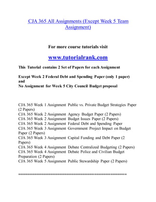 CJA 365 All Assignments (Except Week 5 Team
Assignment)
For more course tutorials visit
www.tutorialrank.com
This Tutorial contains 2 Set of Papers for each Assignment
Except Week 2 Federal Debt and Spending Paper (only 1 paper)
and
No Assignment for Week 5 City Council Budget proposal
CJA 365 Week 1 Assignment Public vs. Private Budget Strategies Paper
(2 Papers)
CJA 365 Week 2 Assignment Agency Budget Paper (2 Papers)
CJA 365 Week 2 Assignment Budget Issues Paper (2 Papers)
CJA 365 Week 2 Assignment Federal Debt and Spending Paper
CJA 365 Week 3 Assignment Government Project Impact on Budget
Paper (2 Papers)
CJA 365 Week 3 Assignment Capital Funding and Debt Paper (2
Papers)
CJA 365 Week 4 Assignment Debate Centralized Budgeting (2 Papers)
CJA 365 Week 4 Assignment Debate Police and Civilian Budget
Preparation (2 Papers)
CJA 365 Week 5 Assignment Public Stewardship Paper (2 Papers)
===============================================
 