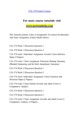 CJA 374 Entire Course
For more course tutorials visit
www.newtonhelp.com
This Tutorial contains 2 Sets of Assignments for almost all Individual
And Team Assignment (Check Details below)
CJA 374 Week 1 Discussion Question 1
CJA 374 Week 1 Discussion Question 2
CJA 374 week 1 Individual Assignment Juvenile Crime Statistics
Paper (2 Papers)
CJA 374 week 1 Team Assignment Electronic Reading Summary
(Blended Sentencing and the Sixth Amendment Summary)
CJA 374 Week 2 Discussion Question 1
CJA 374 Week 2 Discussion Question 2
CJA 374 week 2 Individual Assignment Crime Causation and
Diversion Paper (2 Papers)
CJA 374 week 2 Team Outline Juvenile and Adult Courts A
Comparative Analysis
CJA 374 Week 3 Discussion Question 1
CJA 374 Week 3 Discussion Question 2
CJA 374 week 3 Team Assignment Juvenile and Adult Courts A
Comparative Analysis (2 Papers)
 