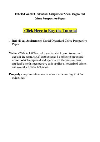 CJA 384 Week 3 Individual Assignment Social Organized
                   Crime Perspective Paper



            Click Here to Buy the Tutorial

1. Individual Assignment: Social Organized Crime Perspective
   Paper


Write a 700- to 1,050-word paper in which you discuss and
 explain the term social institution as it applies to organized
 crime. Which empirical and speculative theories are most
 applicable to this perspective as it applies to organized crime
 and overall criminal behavior?

Properly cite your references or resources according to APA
  guidelines.
 