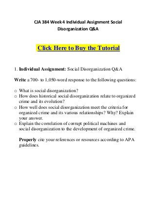 CJA 384 Week 4 Individual Assignment Social
                    Disorganization Q&A



            Click Here to Buy the Tutorial


1. Individual Assignment: Social Disorganization Q&A

Write a 700- to 1,050-word response to the following questions:

o What is social disorganization?
o How does historical social disorganization relate to organized
  crime and its evolution?
o How well does social disorganization meet the criteria for
  organized crime and its various relationships? Why? Explain
  your answer.
o Explain the correlation of corrupt political machines and
  social disorganization to the development of organized crime.

  Properly cite your references or resources according to APA
  guidelines.
 