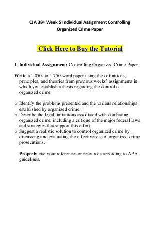 CJA 384 Week 5 Individual Assignment Controlling
                   Organized Crime Paper



            Click Here to Buy the Tutorial

1. Individual Assignment: Controlling Organized Crime Paper

Write a 1,050- to 1,750-word paper using the definitions,
 principles, and theories from previous weeks’ assignments in
 which you establish a thesis regarding the control of
 organized crime.

o Identify the problems presented and the various relationships
  established by organized crime.
o Describe the legal limitations associated with combating
  organized crime, including a critique of the major federal laws
  and strategies that support this effort.
o Suggest a realistic solution to control organized crime by
  discussing and evaluating the effectiveness of organized crime
  prosecutions.

  Properly cite your references or resources according to APA
  guidelines.
 