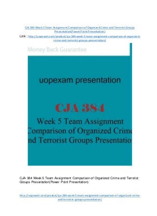 CJA 384 Week 5 Team Assignment Comparison of Organized Crime and Terrorist Groups
Presentation(Power Point Presentation)
Link : http://uopexam.com/product/cja-384-week-5-team-assignment-comparison-of-organized-
crime-and-terrorist-groups-presentation/
CJA 384 Week 5 Team Assignment Comparison of Organized Crime and Terrorist
Groups Presentation(Power Point Presentation)
http://uopexam.com/product/cja-384-week-5-team-assignment-comparison-of-organized-crime-
and-terrorist-groups-presentation/
 