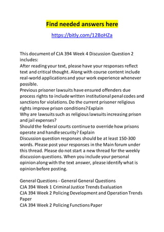Find needed answers here 
https://bitly.com/12BoHZa 
This document of CJA 394 Week 4 Discussion Question 2 
includes: 
After reading your text, please have your responses reflect 
text and critical thought. Along with course content include 
real-world applications and your work experience whenever 
possible. 
Previous prisoner lawsuits have ensured offenders due 
process rights to include written institutional penal codes and 
sanctions for violations. Do the current prisoner religious 
rights improve prison conditions? Explain 
Why are lawsuits such as religious lawsuits increasing prison 
and jail expenses? 
Should the federal courts continue to override how prisons 
operate and handle security? Explain 
Discussion question responses should be at least 150-300 
words. Please post your responses in the Main forum under 
this thread. Please do not start a new thread for the weekly 
discussion questions. When you include your personal 
opinion along with the text answer, please identify what is 
opinion before posting. 
General Questions - General General Questions 
CJA 394 Week 1 Criminal Justice Trends Evaluation 
CJA 394 Week 2 Policing Development and Operation Trends 
Paper 
CJA 394 Week 2 Policing Functions Paper 
 