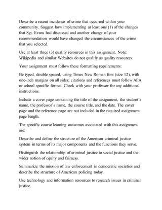 Describe a recent incidence of crime that occurred within your
community. Suggest how implementing at least one (1) of the changes
that Sgt. Evans had discussed and another change of your
recommendation would have changed the circumstances of the crime
that you selected.
Use at least three (3) quality resources in this assignment. Note:
Wikipedia and similar Websites do not qualify as quality resources.
Your assignment must follow these formatting requirements:
Be typed, double spaced, using Times New Roman font (size 12), with
one-inch margins on all sides; citations and references must follow APA
or school-specific format. Check with your professor for any additional
instructions.
Include a cover page containing the title of the assignment, the student’s
name, the professor’s name, the course title, and the date. The cover
page and the reference page are not included in the required assignment
page length.
The specific course learning outcomes associated with this assignment
are:
Describe and define the structure of the American criminal justice
system in terms of its major components and the functions they serve.
Distinguish the relationship of criminal justice to social justice and the
wider notion of equity and fairness.
Summarize the mission of law enforcement in democratic societies and
describe the structure of American policing today.
Use technology and information resources to research issues in criminal
justice.
 
