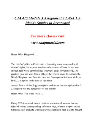CJA 415 Module 3 Assignment 2 LASA 1 A
Bloody Sunday in Brentwood
For more classes visit
www.snaptutorial.com
Here's What Happened . . .
The chief of police in Centervale is becoming more concerned with
victims' rights. He worries that law enforcement officers do not have
enough real-world opportunities to review cases of victimology. As
practice, you and your fellow officers have been asked to evaluate the
Nicole Simpson case from the time she first reported intimate violence
by O. J. Simpson to the time of her death.
Assess from a victimology standpoint and under the assumption that O.
J. Simpson was the perpetrator of the murder.
Here's What You Need to Do . . .
Using APA-formatted in-text citations and external sources that are
referred to on a corresponding reference page, prepare a report on the
Simpson case, evaluate what resources could have been used to prevent
 