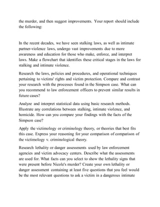 the murder, and then suggest improvements. Your report should include
the following:
In the recent decades, we have seen stalking laws, as well as intimate
partner-violence laws, undergo vast improvements due to more
awareness and education for those who make, enforce, and interpret
laws. Make a flowchart that identifies these critical stages in the laws for
stalking and intimate violence.
Research the laws, policies and procedures, and operational techniques
pertaining to victims' rights and victim protection. Compare and contrast
your research with the processes found in the Simpson case. What can
you recommend to law enforcement officers to prevent similar results in
future cases?
Analyze and interpret statistical data using basic research methods.
Illustrate any correlations between stalking, intimate violence, and
homicide. How can you compare your findings with the facts of the
Simpson case?
Apply the victimology or criminology theory, or theories that best fits
this case. Express your reasoning for your comparison of comparison of
the victimology v. criminological theory.
Research lethality or danger assessments used by law enforcement
agencies and victim advocacy centers. Describe what the assessments
are used for. What facts can you select to show the lethality signs that
were present before Nicole's murder? Create your own lethality or
danger assessment containing at least five questions that you feel would
be the most relevant questions to ask a victim in a dangerous intimate
 
