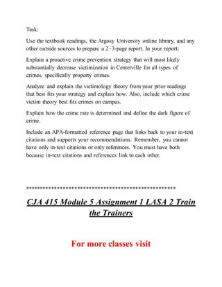 Task:
Use the textbook readings, the Argosy University online library, and any
other outside sources to prepare a 2–3-page report. In your report:
Explain a proactive crime prevention strategy that will most likely
substantially decrease victimization in Centerville for all types of
crimes, specifically property crimes.
Analyze and explain the victimology theory from your prior readings
that best fits your strategy and explain how. Also, include which crime
victim theory best fits crimes on campus.
Explain how the crime rate is determined and define the dark figure of
crime.
Include an APA-formatted reference page that links back to your in-text
citations and supports your recommendations. Remember, you cannot
have only in-text citations or only references. You must have both
because in-text citations and references link to each other.
****************************************************
CJA 415 Module 5 Assignment 1 LASA 2 Train
the Trainers
For more classes visit
 