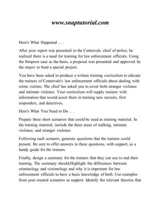 www.snaptutorial.com
Here's What Happened . . .
After your report was presented to the Centervale chief of police, he
realized there is a need for training for law enforcement officials. Using
the Simpson case as the basis, a proposal was presented and approved by
the mayor to fund a special project.
You have been asked to produce a written training curriculum to educate
the trainers of Centervale's law enforcement officials about dealing with
crime victims. The chief has asked you to cover both stranger violence
and intimate violence. Your curriculum will supply trainers with
information that would assist them in training new recruits, first
responders, and detectives.
Here's What You Need to Do . . .
Prepare three short scenarios that could be used as training material. In
the training material, include the three areas of stalking, intimate
violence, and stranger violence.
Following each scenario, generate questions that the trainers could
present. Be sure to offer answers to these questions, with support, as a
handy guide for the trainers.
Finally, design a summary for the trainers that they can use to end their
training. The summary should:Highlight the differences between
criminology and victimology and why it is important for law
enforcement officials to have a basic knowledge of both. Use examples
from your created scenarios as support. Identify the relevant theories that
 