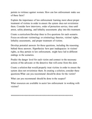 pertain to violence against women. How can law enforcement make use
of these facts?
Explain the importance of law enforcement learning more about proper
treatment of victims in order to ensure the system does not revictimize
them. Consider how interviews, order of protection service, time until
arrest, safety planning, and lethality assessments play into this treatment.
Create a curriculum:Develop three to five questions for each scenario.
Focus on relevant victimology or criminology theories, victims' rights,
lethality assessments, and proper treatment of victims.
Develop potential answers for those questions, including the reasoning
behind those answers. Hypothesize how past inadequacies in victims'
rights, as they pertain to law enforcement, might have led to different
endings to the scenarios.
Predict the danger level for each victim and connect to the necessary
actions of the advocate or the detective that will come from this alert.
Create a solution that would properly treat victims in order to ensure the
system does not revictimize them. In creating a solution, consider these
questions:What can you recommend should be done for the victim?
What can you recommend should be done to the suspect?
What resources are available to assist law enforcement in working with
victims?
****************************************************
 