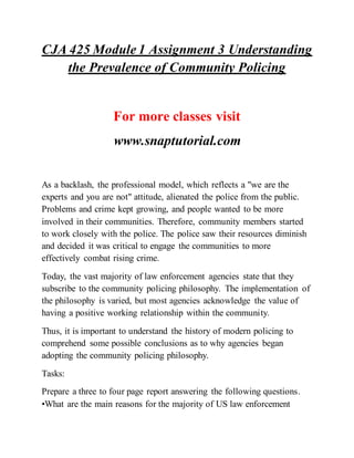 CJA 425 Module 1 Assignment 3 Understanding
the Prevalence of Community Policing
For more classes visit
www.snaptutorial.com
As a backlash, the professional model, which reflects a "we are the
experts and you are not" attitude, alienated the police from the public.
Problems and crime kept growing, and people wanted to be more
involved in their communities. Therefore, community members started
to work closely with the police. The police saw their resources diminish
and decided it was critical to engage the communities to more
effectively combat rising crime.
Today, the vast majority of law enforcement agencies state that they
subscribe to the community policing philosophy. The implementation of
the philosophy is varied, but most agencies acknowledge the value of
having a positive working relationship within the community.
Thus, it is important to understand the history of modern policing to
comprehend some possible conclusions as to why agencies began
adopting the community policing philosophy.
Tasks:
Prepare a three to four page report answering the following questions.
•What are the main reasons for the majority of US law enforcement
 