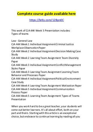 Complete course guide available here 
https://bitly.com/12Bpn0C 
This work of CJA 444 Week 5 Presentation includes: 
Types of teams 
Law - General Law 
CJA 444 Week 1 Individual Assignment Criminal Justice 
Workplace Observation Paper 
CJA 444 Week 2 Individual Assignment Decision Making Case 
Study 
CJA 444 Week 2 Learning Team Assignment Team Diversity 
Paper 
CJA 444 Week 3 Individual Assignment Conflict Management 
Styles Paper 
CJA 444 Week 3 Learning Team Assignment Learning Team 
Behavior and Processes Paper 
CJA 444 Week 4 Individual Assignment Political Environment 
Case Study 
CJA 444 Week 4 Learning Team Assignment Motivation Paper 
CJA 444 Week 5 Individual Assignment Communication 
Process Paper 
CJA 444 Week 5 Learning Team Assignment Types of Teams 
Presentation 
When you work hard to be a great teacher, your students will 
come out better learners. It's all about effort, both on your 
part and theirs. Starting with this article is an exceptional 
choice, but endeavor to continue learning by reading all you 
 